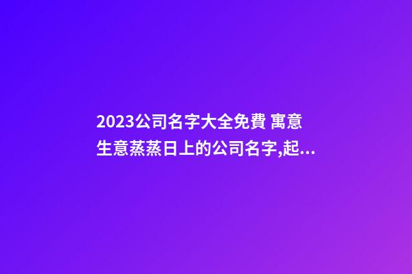 2023公司名字大全免費 寓意生意蒸蒸日上的公司名字,起名之家-第1張-公司起名-玄機派